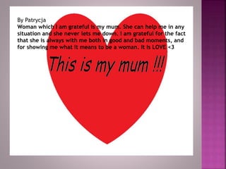 By Patrycja
Woman which I am grateful is my mum. She can help me in any
situation and she never lets me down. I am grateful for the fact
that she is always with me both in good and bad moments, and
for showing me what it means to be a woman. It Is LOVE <3
 