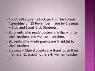 About 280 students took part in The School
Assembley on 25 November made by Erasmus
+ Club and Scout Club Students.
 Studnents who made posters are thankful to
their mothers and woman – teachers
 Students who wrote poems are thankful to
their mothers.
 Erasmus + Club students are thankful to their
mothers 12, grandmothers 4, woman teacher
4.
 