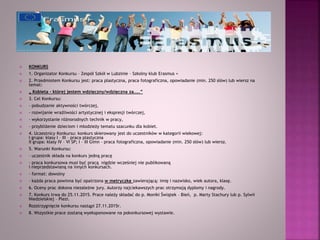  KONKURS
 1. Organizator Konkursu – Zespół Szkół w Lubzinie – Szkolny klub Erasmus +
 2. Przedmiotem Konkursu jest: praca plastyczna, praca fotograficzna, opowiadanie (min. 250 słów) lub wiersz na
temat:
 „ Kobieta – której jestem wdzięczny/wdzięczna za…..”
 3. Cel Konkursu:
 - pobudzanie aktywności twórczej,
 - rozwijanie wrażliwości artystycznej i ekspresji twórczej,
 - wykorzystanie różnorodnych technik w pracy,
 - przybliżenie dzieciom i młodzieży tematu szacunku dla kobiet.
 4. Uczestnicy Konkursu: konkurs skierowany jest do uczestników w kategorii wiekowej:
I grupa: klasy I – III – praca plastyczna
II grupa: klasy IV – VI SP; I – III Gimn – praca fotograficzna, opowiadanie (min. 250 słów) lub wiersz.
 5. Warunki Konkursu:
 - uczestnik składa na konkurs jedną pracę
 - praca konkursowa musi być pracą nigdzie wcześniej nie publikowaną
i nieprzedstawianą na innych konkursach.
 - format: dowolny
 - każda praca powinna być opatrzona w metryczkę zawierającą: imię i nazwisko, wiek autora, klasę.
 6. Oceny prac dokona niezależne jury. Autorzy najciekawszych prac otrzymają dyplomy i nagrody.
 7. Konkurs trwa do 25.11.2015. Prace należy składać do p. Moniki Świątek – Bień, p. Marty Stachury lub p. Sylwii
Niedzielskiej – Plezi.
 Rozstrzygnięcie konkursu nastąpi 27.11.2015r.
 8. Wszystkie prace zostaną wyeksponowane na pokonkursowej wystawie.
 