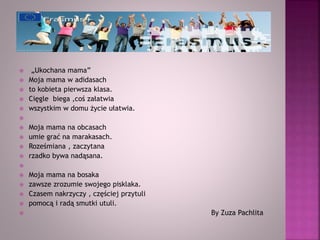  „Ukochana mama”
 Moja mama w adidasach
 to kobieta pierwsza klasa.
 Cięgle biega ,coś załatwia
 wszystkim w domu życie ułatwia.

 Moja mama na obcasach
 umie grać na marakasach.
 Roześmiana , zaczytana
 rzadko bywa nadąsana.

 Moja mama na bosaka
 zawsze zrozumie swojego pisklaka.
 Czasem nakrzyczy , częściej przytuli
 pomocą i radą smutki utuli.
 By Zuza Pachlita
 
