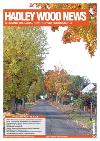 1DESIGNED & PRINTED BY PRINTWAREHOUSE TELEPHONE: 0208 441 4482 Autumn in Kingwell road. Photo by John Leatherdale
INSIDE THIS MONTHS ISSUE
WW1. Memorials to local men. David Harbott researches.
HWA Questionnaire. What’s wrong with Hadley Wood?
Hadley Wood Pre School. Getting in touch with Nature
Railway news. All change
Bonﬁre night. Starry story
Statons. Supporting Hadley Wood Events. As always
Neighbourhood Planning Forum.
Workshop November 26th St Paul’s Church Hall 7.45pm
What’s happening over the Christmas period?
DECEMBER2015ISSUE
 