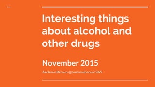Interesting things
about alcohol and
other drugs
November 2015
Andrew Brown @andrewbrown365
 