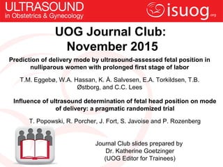 UOG Journal Club:
November 2015
Prediction of delivery mode by ultrasound-assessed fetal position in
nulliparous women with prolonged first stage of labor
T.M. Eggebø, W.A. Hassan, K. Å. Salvesen, E.A. Torkildsen, T.B.
Østborg, and C.C. Lees
Journal Club slides prepared by
Dr. Katherine Goetzinger
(UOG Editor for Trainees)
Influence of ultrasound determination of fetal head position on mode
of delivery: a pragmatic randomized trial
T. Popowski, R. Porcher, J. Fort, S. Javoise and P. Rozenberg
 