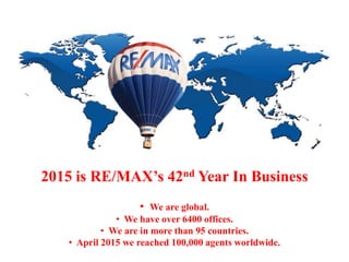 2015 is RE/MAX’s 42nd Year In Business
• We are global.
• We have over 6400 offices.
• We are in more than 95 countries.
• April 2015 we reached 100,000 agents worldwide.
 