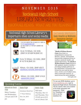 Upcoming Events
Rockwall High School
Library Newsletter
Rockwall Reads. What are you reading?
Database Spotlight:
Gale Health & Wellness
Resource Center
Rockwall High School Library’s
important sites and social media
Billiards & Chess
Club
Book Fair
Scholastic Book Fair
1st
Floor Hallway
Nov 2-6, 2015
8-4 pm
Book Club
Will meet
Thursday, Nov 12
and Thursday, Nov
19 8:05 am to 8:35
am in Library Lab
N O V E M B E R 2 0 1 5
Meets Tuesdays
and Wednesdays
3:45 pm until 4:30
pm
‘Health & Wellness Resource
Center from Gale is a
comprehensive resource for
libraries, schools, and hospitals
that provides integrated access to
medical, statistical, health, and
related information. The Health &
Wellness Resource Center features a
fully updated, intuitive interface—
providing multiple pathways to
key information. Its browser-style
format lets you read the latest
news, review a set of subject areas,
select a particular resource, or
search across the entire database.’
www.gale.com
To use any RHS database, go to
www.mackinvia.com, type in
Rockwall High School, Rockwall,
TX for school, then your student
id for both username and
password. Click
on ‘Databases’ at
left to see the
database list.
 
