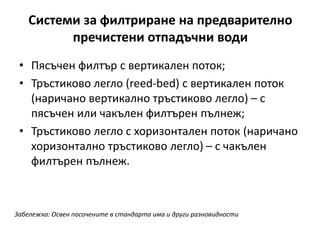 Системи за филтриране на предварително
пречистени отпадъчни води
• Пясъчен филтър с вертикален поток;
• Тръстиково легло (reed-bed) с вертикален поток
(наричано вертикално тръстиково легло) – с
пясъчен или чакълен филтърен пълнеж;
• Тръстиково легло с хоризонтален поток (наричано
хоризонтално тръстиково легло) – с чакълен
филтърен пълнеж.
Забележка: Освен посочените в стандарта има и други разновидности
 