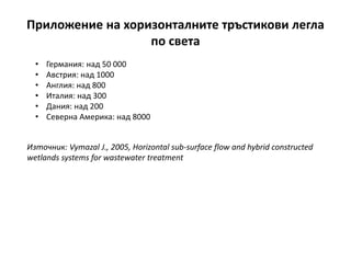 Приложение на хоризонталните тръстикови легла
по света
• Германия: над 50 000
• Австрия: над 1000
• Англия: над 800
• Италия: над 300
• Дания: над 200
• Северна Америка: над 8000
Източник: Vymazal J., 2005, Horizontal sub-surface flow and hybrid constructed
wetlands systems for wastewater treatment
 