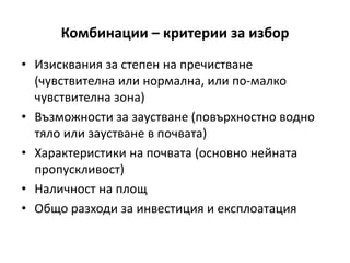 Комбинации – критерии за избор
• Изисквания за степен на пречистване
(чувствителна или нормална, или по-малко
чувствителна зона)
• Възможности за заустване (повърхностно водно
тяло или заустване в почвата)
• Характеристики на почвата (основно нейната
пропускливост)
• Наличност на площ
• Общо разходи за инвестиция и експлоатация
 