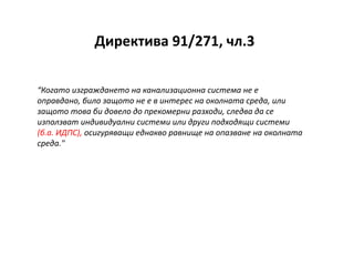 Директива 91/271, чл.3
“Когато изграждането на канализационна система не е
оправдано, било защото не е в интерес на околната среда, или
защото това би довело до прекомерни разходи, следва да се
използват индивидуални системи или други подходящи системи
(б.а. ИДПС), осигуряващи еднакво равнище на опазване на околната
среда."
 