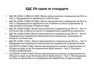 БДС EN серия от стандарти
• БДС EN 12566-1:2004+A1:2007: Малки пречиствателни съоръжения до 50 е.ж. -
Част 1: Предварително изработени септични ями.
• БДС EN 12566-3:2005+A2:2013: Малки пречиствателни съоръжения до 50 е.ж. -
Част 3: Предварително изработени или сглобени на място съоръжения за
пречистване на битови отпадъчни води.
• БДС EN 12566-4:2007: Малки пречиствателни съоръжения до 50 е.ж. - Част 4:
Септични ями сглобени на място от предварително изработени комплекти.
• БДС EN 12566-6:2013: Малки пречиствателни съоръжения до 50 е.ж. - Част 6:
Предварително изработени пречиствателни съоръжения, използвани за
оттока от септични ями
• БДС EN 12566-7:2013 : Малки пречиствателни съоръжения до 50 е.ж. - Част 7:
Предварително изработени пречиствателни съоръжения за допречистване
• СД CEN/TR 12566-2:2005: Малки пречиствателни системи за пречистване на
отпадъчни води за до 50 еквивалентен брой жители – Част 2: Системи с
почвена инфилтрация
• СД CEN/TR 12566-5:2010: Малки пречиствателни системи за пречистване на
отпадъчни води за до 50 еквивалентен брой жители – Част 5: Филтрационна
система за пречистване на предварително обработени отпадъчни води.
 