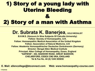 © Subrata
1) Story of a young lady with
Uterine Bleeding
&
2) Story of a man with Asthma
Dr. Subrata K. Banerjea, GOLD MEDALIST
B.H.M.S. (Honours In Nine Subjects Of Calcutta University)
Fellow: Society of Homoeopaths, U.K.
Fellow: Homoeopathic Medical Association of the United Kingdom
Fellow: Association of Natural Medicine, U.K
Fellow: Akademie Homoopathischer Deutscher Zentralverein (Germany)
Director: Bengal Allen Medical Institute
Principal: Allen College of Homoeopathy, Essex, England
“SAPIENS”, 382, BADDOW ROAD, GREAT BADDOW,
CHELMSFORD, ESSEX CM2 9RA, ENGLAND
Tel & Fax No. 44 (0) 1245 505859
E. Mail: allencollege@btconnect.com Web: www.homoeopathy-course.com
 