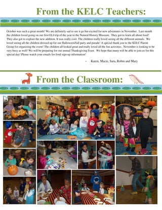From the KELC Teachers:
From the Classroom:
October was such a great month! We are definitely sad to see it go but excited for new adventures in November. Last month
the children loved going on our first ELI trip of the year to the Natural History Museum. They got to learn all about food!
They also got to explore the new addition. It was really cool. The children really loved seeing all the different animals. We
loved seeing all the children dressed up for our Halloween/fall party and parade! A special thank you to the KELC Parent
Group for organizing the event! The children all looked great and really loved all the fun activities. November is looking to be
very busy as well! We will be preparing for our annual Thanksgiving Feast. We hope that many will be able to join us for this
special day! Please watch your emails for food sign-up information!
~ Karen, Macie, Sara, Robin and Mary
 