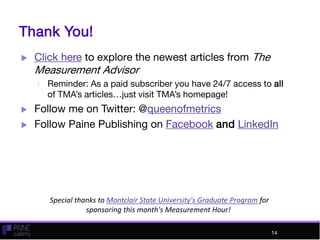 Thank You!
 Click here to explore the newest articles from The
Measurement Advisor
 Reminder: As a paid subscriber you have 24/7 access to all
of TMA’s articles…just visit TMA’s homepage!
 Follow me on Twitter: @queenofmetrics
 Follow Paine Publishing on Facebook and LinkedIn
14
Special thanks to Montclair State University's Graduate Program for
sponsoring this month's Measurement Hour!
14
 