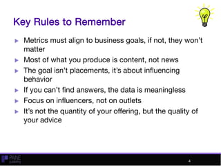 Key Rules to Remember
 Metrics must align to business goals, if not, they won’t
matter
 Most of what you produce is content, not news
 The goal isn’t placements, it’s about influencing
behavior
 If you can’t find answers, the data is meaningless
 Focus on influencers, not on outlets
 It’s not the quantity of your offering, but the quality of
your advice
4
 