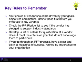 Key Rules to Remember
 Your choice of vendor should be driven by your goals,
objectives and metrics. Define those first before you
even talk to any vendors
 Check the IPR Pledge list to see if the vendor has
pledged to support industry standards
 Develop a list of criteria for qualification. If a vendor
doesn’t meet the criteria on your list, do not encourage
them to participate
 If you go through an RFP process, have a clear and
distinct measures of success, ranked by importance to
your organization
5
 