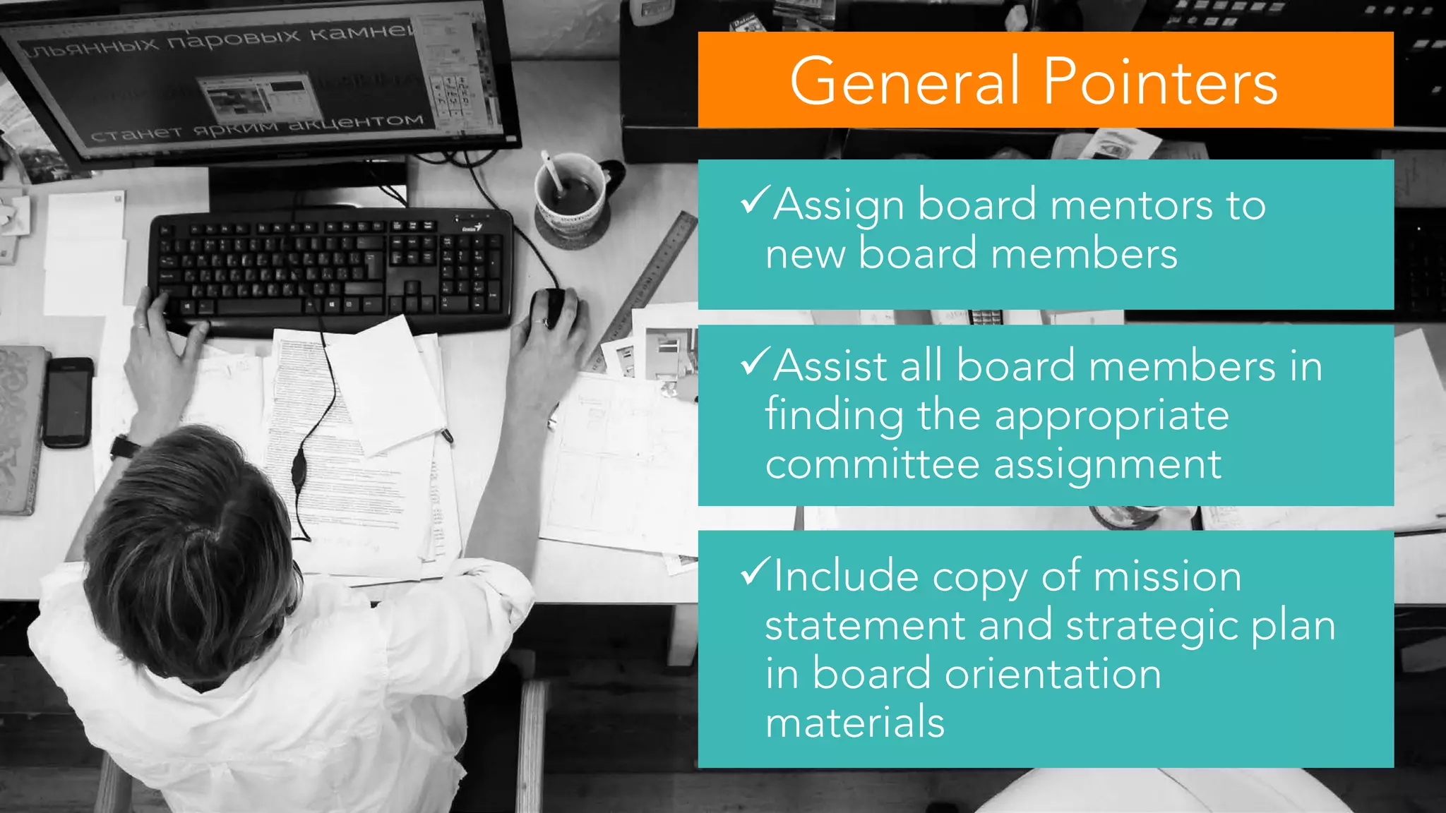 Assign board mentors to
new board members
Assist all board members in
finding the appropriate
committee assignment
Include copy of mission
statement and strategic plan
in board orientation
materials
General Pointers
 