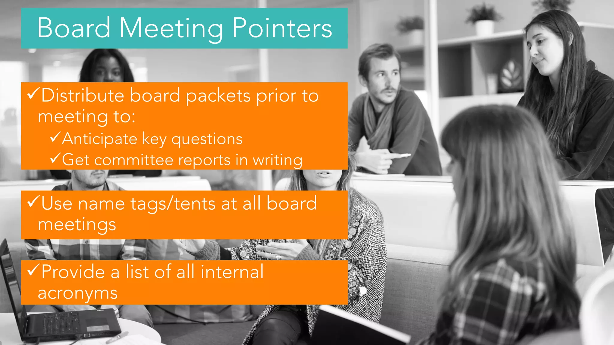 Distribute board packets prior to
meeting to:
Anticipate key questions
Get committee reports in writing
Use name tags/tents at all board
meetings
Provide a list of all internal
acronyms
Board Meeting Pointers
 