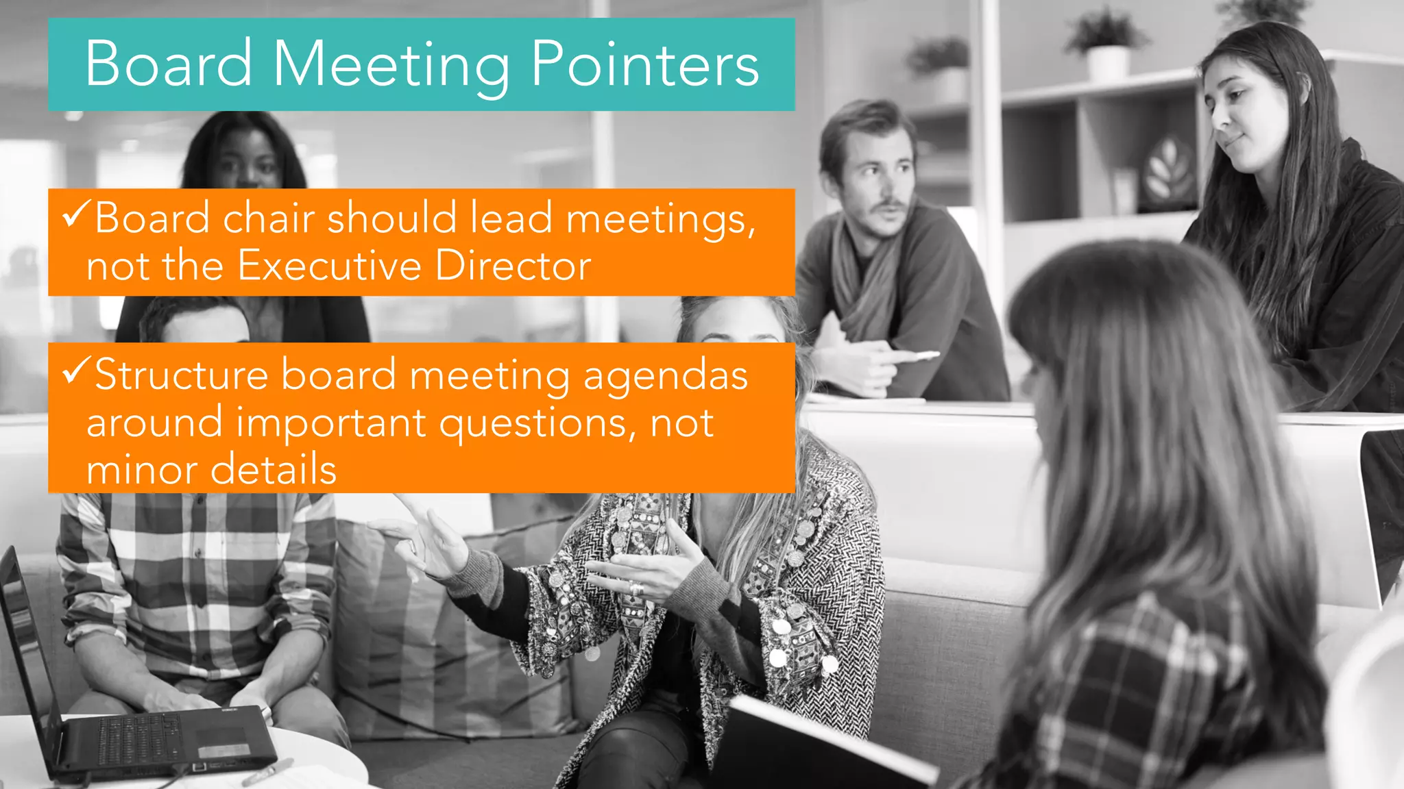 Board chair should lead meetings,
not the Executive Director
Structure board meeting agendas
around important questions, not
minor details
Board Meeting Pointers
 