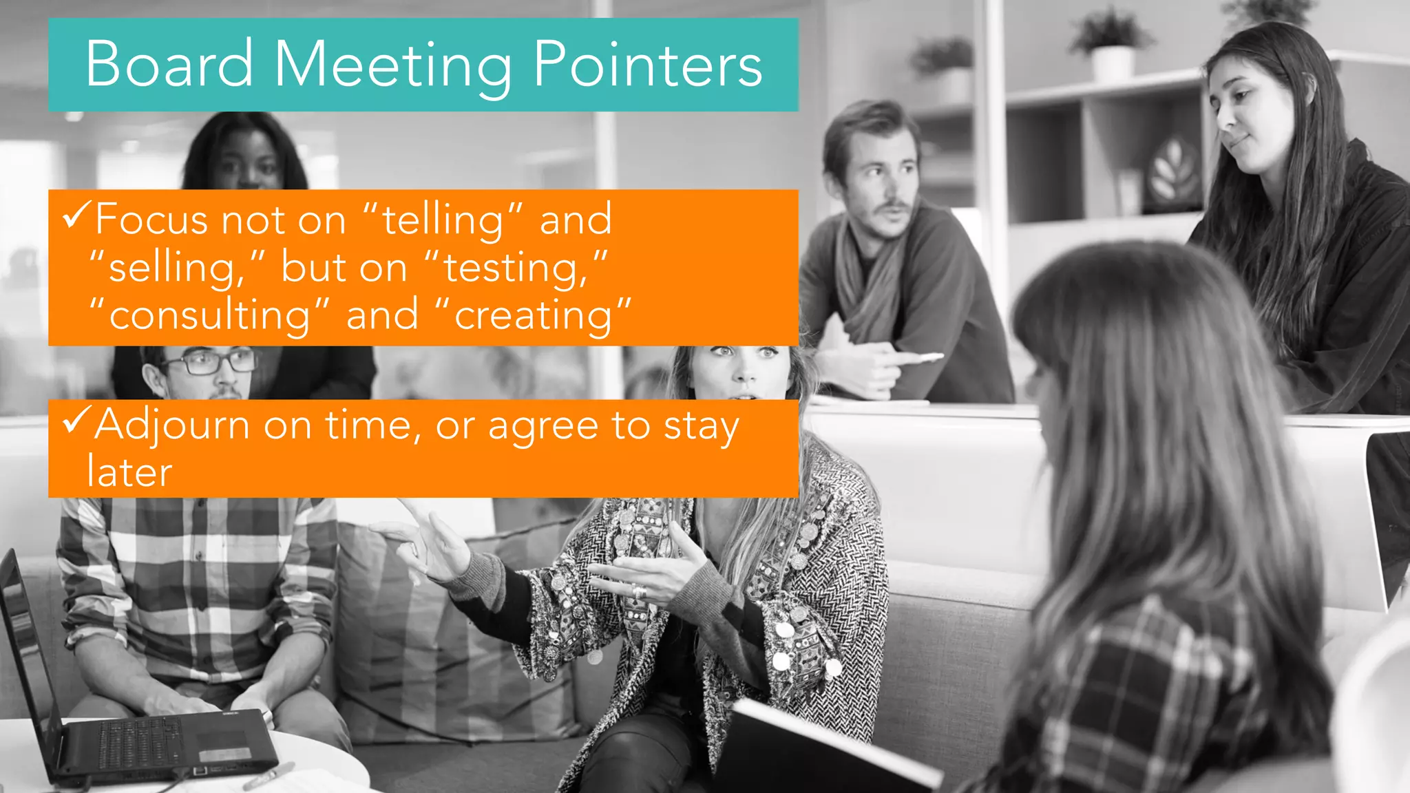 Focus not on “telling” and
“selling,” but on “testing,”
“consulting” and “creating”
Adjourn on time, or agree to stay
later
Board Meeting Pointers
 
