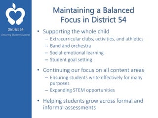District 54
Ensuring Student Success
Maintaining a Balanced
Focus in District 54
• Supporting the whole child
– Extracurricular clubs, activities, and athletics
– Band and orchestra
– Social-emotional learning
– Student goal setting
• Continuing our focus on all content areas
– Ensuring students write effectively for many
purposes
– Expanding STEM opportunities
• Helping students grow across formal and
informal assessments
 