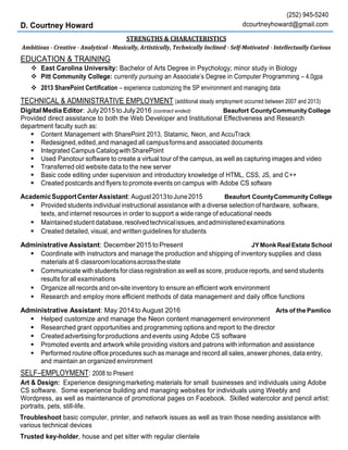 D. Courtney Howard
(252) 945-5240
dcourtneyhoward@gmail.com
STRENGTHS & CHARACTERISTICS
Ambitious - Creative - Analytical - Musically, Artistically, Technically Inclined - Self-Motivated - Intellectually Curious
EDUCATION & TRAINING
 East Carolina University: Bachelor of Arts Degree in Psychology; minor study in Biology
 Pitt Community College: currently pursuing an Associate’s Degree in Computer Programming – 4.0gpa
 2013 SharePoint Certification – experience customizing the SP environment and managing data
TECHNICAL & ADMINISTRATIVE EMPLOYMENT (additional steady employment occurred between 2007 and 2013)
Digital Media Editor: July 2015 to July2016 (contract ended) Beaufort CountyCommunity College
Provided direct assistance to both the Web Developer and Institutional Effectiveness and Research
department faculty such as:
 Content Management with SharePoint 2013, Statamic, Neon, and AccuTrack
 Redesigned,edited,and managed all campusformsand associated documents
 Integrated Campus CatalogwithSharePoint
 Used Panotour software to create a virtual tour of the campus, as well as capturing images and video
 Transferred old website data to the new server
 Basic code editing under supervision and introductory knowledge of HTML, CSS, JS, and C++
 Created postcards and flyers to promote events on campus with Adobe CS software
AcademicSupportCenterAssistant: August2013toJune2015 Beaufort CountyCommunity College
 Provided students individual instructional assistance with a diverse selection of hardware, software,
texts, and internet resources in order to support a wide range of educational needs
 Maintainedstudentdatabase,resolvedtechnicalissues,andadministeredexaminations
 Created detailed, visual, and written guidelines for students
Administrative Assistant: December 2015 toPresent JYMonk RealEstate School
 Coordinate with instructors and manage the production and shipping of inventory supplies and class
materials at 6 classroomlocationsacrossthestate
 Communicate with students for class registration as well as score, produce reports, and send students
results for all examinations
 Organize all records and on-site inventory to ensure an efficient work environment
 Research and employ more efficient methods of data management and daily office functions
Administrative Assistant: May 2014to August 2016 Arts of the Pamlico
 Helped customize and manage the Neon content management environment
 Researched grant opportunities and programming options and report to the director
 Createdadvertisingforproductions andevents using Adobe CS software
 Promoted events and artwork while providing visitors and patrons with information and assistance
 Performed routine office procedures such as manage and record all sales, answer phones, data entry,
and maintain an organized environment
SELF–EMPLOYMENT: 2008 to Present
Art & Design: Experience designingmarketing materials for small businesses and individuals using Adobe
CS software. Some experience building and managing websites for individuals using Weebly and
Wordpress, as well as maintenance of promotional pages on Facebook. Skilled watercolor and pencil artist:
portraits, pets, still-life.
Troubleshoot basic computer, printer, and network issues as well as train those needing assistance with
various technical devices
Trusted key-holder, house and pet sitter with regular clientele
 