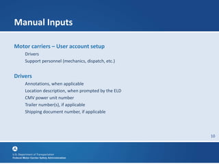 10
Manual Inputs
Motor carriers – User account setup
Drivers
Support personnel (mechanics, dispatch, etc.)
Drivers
Annotations, when applicable
Location description, when prompted by the ELD
CMV power unit number
Trailer number(s), if applicable
Shipping document number, if applicable
 