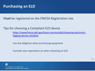 14
Purchasing an ELD
Must be registered on the FMCSA Registration site
Tips for choosing a Compliant ELD device
https://www.fmcsa.dot.gov/hours-service/elds/choosing-electronic-
logging-device-checklist
Use due diligence when purchasing equipment
Consider your operations an when choosing an ELD
 