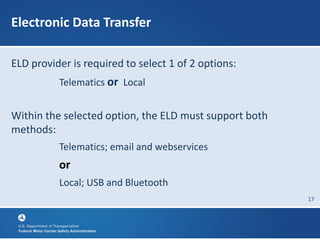 17
Electronic Data Transfer
ELD provider is required to select 1 of 2 options:
Telematics or Local
Within the selected option, the ELD must support both
methods:
Telematics; email and webservices
or
Local; USB and Bluetooth
 