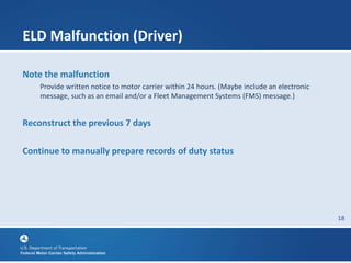 18
ELD Malfunction (Driver)
Note the malfunction
Provide written notice to motor carrier within 24 hours. (Maybe include an electronic
message, such as an email and/or a Fleet Management Systems (FMS) message.)
Reconstruct the previous 7 days
Continue to manually prepare records of duty status
 