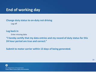 19
End of working day
Change duty status to on-duty not driving
Log off
Log back in
Enter missing data
“I hereby certify that my data entries and my record of duty status for this
24 hour period are true and correct.”
Submit to motor carrier within 13 days of being generated.
 