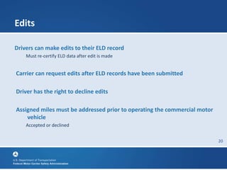 20
Edits
Drivers can make edits to their ELD record
Must re-certify ELD data after edit is made
Carrier can request edits after ELD records have been submitted
Driver has the right to decline edits
Assigned miles must be addressed prior to operating the commercial motor
vehicle
Accepted or declined
 