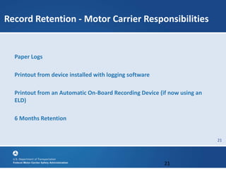 21
Record Retention - Motor Carrier Responsibilities
Paper Logs
Printout from device installed with logging software
Printout from an Automatic On-Board Recording Device (if now using an
ELD)
6 Months Retention
21
 