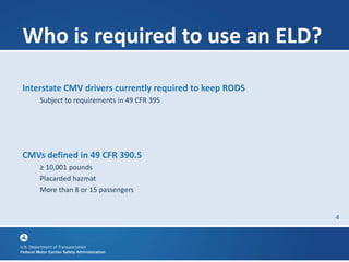 4
Who is required to use an ELD?
Interstate CMV drivers currently required to keep RODS
Subject to requirements in 49 CFR 395
CMVs defined in 49 CFR 390.5
≥ 10,001 pounds
Placarded hazmat
More than 8 or 15 passengers
 