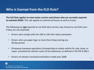 5
Who is Exempt from the ELD Rule?
The ELD Rule applies to most motor carriers and drivers who are currently required
to maintain RODS. The rule applies to commercial buses as well as trucks.
The following are not required to use ELDs (but carriers may choose to use ELDs even
if they are not required):
• Drivers who comply with the 100 or 150 mile radius exemption
• Drivers who use paper logs no more than 8 days during any
30-day period
• Driveaway-towaway operations (transporting an empty vehicle for sale, lease, or
repair, provided the vehicle is part of the shipment), as defined in 49 CFR § 390.5
• Drivers of vehicles manufactured before model year 2000
 