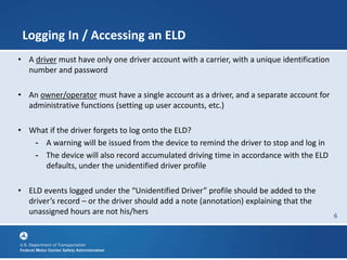 6
Logging In / Accessing an ELD
• A driver must have only one driver account with a carrier, with a unique identification
number and password
• An owner/operator must have a single account as a driver, and a separate account for
administrative functions (setting up user accounts, etc.)
• What if the driver forgets to log onto the ELD?
- A warning will be issued from the device to remind the driver to stop and log in
- The device will also record accumulated driving time in accordance with the ELD
defaults, under the unidentified driver profile
• ELD events logged under the “Unidentified Driver” profile should be added to the
driver’s record – or the driver should add a note (annotation) explaining that the
unassigned hours are not his/hers
 