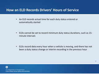 7
How an ELD Records Drivers’ Hours of Service
• An ELD records actual time for each duty status entered or
automatically started
• ELDs cannot be set to record minimum duty status durations, such as 15-
minute intervals
• ELDs record data every hour when a vehicle is moving, and there has not
been a duty status change or interim recording in the previous hour
 