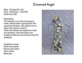 Crowned Angel
Date: Sunday Nov. 5th
Time: 10:00 A.M. - 2:00 P.M.
Class Fee: $30
Description:
This pendant is so cute and easy to
make. Would make a great gift for the
upcoming holidays, who doesn’t love a
angel who wears a crown?
Class fee includes all supplies to make
one pendant. Learn the basic wire
wrapping skills as well as some free form
wrapping.
Supplies to bring:
Chain nose pliers
Round nose pliers
Wire cutters
Bead pad
 