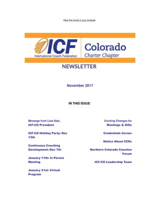View this email in your browser
November 2017
IN THIS ISSUE
Message from Lisa Hale,
ICF-CO President
ICF-CO Holiday Party: Dec
13th
Continuous Coaching
Development: Dec 7th
January 11th: In Person
Meeting
January 31st: Virtual
Program
Exciting Changes for
Meetings & SIGs
Credentials Corner
Notice About CCEs
Northern Colorado Coaches
Forum
ICF-CO Leadership Team
 