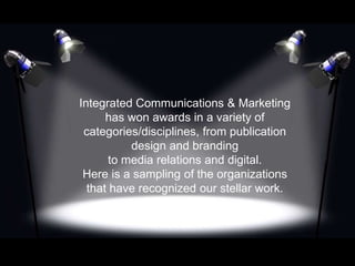 Integrated Communications & Marketing
has won awards in a variety of
categories/disciplines, from publication
design and branding
to media relations and digital.
Here is a sampling of the organizations
that have recognized our stellar work.
 