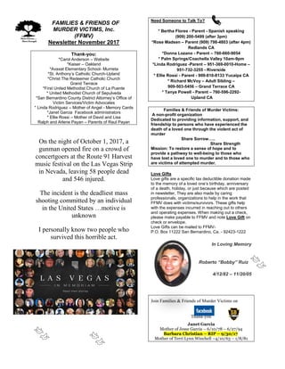 FFAMILIES & FRIENDS OF
MURDER VICTIMS, Inc.
(FFMV)
Newsletter November 2017
Thank-you:
*Carol Anderson – Website
*Kaiser – Oakland
*Avaxat Elementary School- Murrieta
*St. Anthony’s Catholic Church-Upland
*Christ The Redeemer Catholic Church
Grand Terrace
*First United Methodist Church of La Puente
* United Methodist Church of Sepulveda
*San Bernardino County District Attorney’s Office of
Victim Services/Victim Advocates
* Linda Rodriguez – Mother of Angel - Memory Cards
*Janet Garcia Facebook administrators
* Ellie Rossi – Mother of David and Lisa
Ralph and Arlene Payan – Parents of Raul Payan
On the night of October 1, 2017, a
gunman opened fire on a crowd of
concertgoers at the Route 91 Harvest
music festival on the Las Vegas Strip
in Nevada, leaving 58 people dead
and 546 injured.
The incident is the deadliest mass
shooting committed by an individual
in the United States …motive is
unknown
I personally know two people who
survived this horrible act.
Need Someone to Talk To?
* Bertha Flores - Parent - Spanish speaking
(909) 200-5499 (after 3pm)
*Rose Madsen – Parent (909) 798-4803 (after 4pm)
Redlands CA
*Donna Lozano - Parent – 760-660-9054
* Palm Springs/Coachella Valley 10am-9pm
*Linda Rodriguez -Parent – 951-369-0010-Home –
951-732-3255 - Riverside
* Ellie Rossi - Parent - 909-810-8133 Yucaipa CA
* Richard McVoy – Adult Sibling –
909-503-5456 – Grand Terrace CA
* Tanya Powell - Parent – 760-596-2292-
Upland CA
Families & Friends of Murder Victims:
A non-profit organization
Dedicated to providing information, support, and
friendship to persons who have experienced the
death of a loved one through the violent act of
murder
Share Sorrow…..
Share Strength
Mission: To restore a sense of hope and to
provide a pathway to well-being to those who
have lost a loved one to murder and to those who
are victims of attempted murder.
Love Gifts
Love gifts are a specific tax deductible donation made
to the memory of a loved one’s birthday, anniversary
of a death, holiday, or just because which are posted
in newsletter. They are also made by caring
professionals, organizations to help in the work that
FFMV does with victims/survivors. These gifts help
with the expenses incurred in reaching out to others
and operating expenses. When making out a check,
please make payable to FFMV and note Love Gift on
check or envelope.
Love Gifts can be mailed to FFMV-
P.O. Box 11222 San Bernardino, Ca. - 92423-1222
In Loving Memory
Roberto “Bobby” Ruiz
4/12/82 – 11/20/05
Join Families & Friends of Murder Victims on
Thank-you
Janet Garcia
Mother of Jesse Garcia – 6/10/78 – 6/27/94
Barbara Christian – RIP – 9/30/17
Mother of Terri Lynn Winchell –4/10/63 – 1/8/81
 