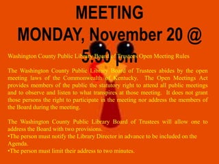 MEETING
MONDAY, November 20 @
5:30 pmWashington County Public Library Board of Trustees Open Meeting Rules
The Washington County Public Library Board of Trustees abides by the open
meeting laws of the Commonwealth of Kentucky. The Open Meetings Act
provides members of the public the statutory right to attend all public meetings
and to observe and listen to what transpires at those meeting. It does not grant
those persons the right to participate in the meeting nor address the members of
the Board during the meeting.
The Washington County Public Library Board of Trustees will allow one to
address the Board with two provisions.
•The person must notify the Library Director in advance to be included on the
Agenda.
•The person must limit their address to two minutes.
 