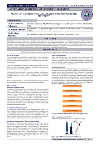 ORIGINAL RESEARCH PAPER
MICRO- OSTEOPERFORATION ACCELERATING ORTHODONTIC TOOTH
MOVEMENT
Dr. Prathamesh
Fulsundar
Scientiﬁc Secretary- MGM Dental College and Hospital, Navi Mumbai, Maharashtra,
India.
Dr. Rachna Darak*
MGM Dental College and Hospital, Navi Mumbai, Maharashtra, India. *Corresponding
Author
Dr. Pradnya
Asawale
MGM DentalCollegeandHospital,NaviMumbai,Maharashtra,India.
ABSTRACT
The longer duration of treatment is one of the major drawbacks in orthodontics causing most of the patients dropouts. The application of
orthodontic forces on the teeth induces inﬂammatory response in the periodontal tissues and pulp which brings about bone remodeling. However,
the rate of bone remodeling is low resulting into longer treatment duration. Micro-osteoperforation on the other hand is a minimally invasive
procedure which activates pro inﬂammatory mediators, thus stimulating the inﬂammatory response. This eventually increases the rate of alveolar
boneremodelingasaresultacceleratestherateoftoothmovementundercontrolledorthodonticforces.
KEYWORDS
Orthodontics, Accelerated tooth movement, Micro-osteoperforation, Minimally-invasive technique
INTRODUCTION
The long duration of orthodontic treatment has several side effects
1
such as pain, discomfort, recession, root-resorption, caries etc. Hence
accelerationof toothmovementtoreduceorthodontictreatmenttimeis
veryessential.
Over time orthodontists have come up with various ways to aid the
same of which the surgical procedures especially corticotomy has
2
shown tobethemostclinicallyeffective.
Corticotomy being an invasive procedure requiring ﬂap elevation,
suturing and its association with post surgical pain, swelling and
3
interdental bone loss , arises a need for minimally invasive treatment
options.
Micro-osteoperforations is one such procedure involving controlled
4
microtraumatotheboneinordertoacceleratetoothmovement.
DISCUSSION:
Biologyof tooth movement
Application of orthodontic forces to teeth results in compression and
tension of the periodontal ligament which causes deformation and
constriction of blood vessels resulting in cell damage in the periodontal
tissues. There is an acute inﬂammatory response which is
characterized by release of chemokines and cytokines. These
cytokines have shown to induce an inﬂux of inﬂammatory cells and
5
osteoclast precursors. The inﬂammatory cells work to maintain high
cytokine and chemokine levels that are necessary to transform
osteoclast precursors to multi nucleated giant cells that are ﬁnally
6
responsiblefor boneresorption.
Accelerationoftooth movement
Acceleration of tooth movement can be brought about by 2 ways. First
being application of stimulants. In this method the stimulant activates
certain pathways that cause bone formation and resorption but it is not
like the natural process that occurs due to orthodontic forces. The
second method increases the intensity of the natural bone remodeling
4
pathwaysthatusuallyoccursby meansoforthodonticforces.
Historyand Background ofMicro-osteoperforation
The concept of Micro-osteoperforation was developed by the
Consortium for Translational Orthodontic Research (CTOR). Several
animal and human clinical trials were performed to determine the
effectiveness of Micro-osteoperforation in accelerating orthodontic
tooth movement. After a number of successful clinical studies CTOR
patented the technique, later Propel Orthodontics (Ossining, NY,
USA) gained the license to commercialize the device in 2010. Since
then the device has gained popularity and is being marketed across the
7
globe.
Micro osteoperforation
Micro osteoperforation is a safe, minimally invasive procedure that
utilizes the second method of acceleration of tooth movement i.e. it
increases the intensity of natural inﬂammatory response of the body by
means of physical trauma. It involves controlled micro trauma to the
4
bonebymeansofmicroosteoperforations.
MechanismofAction:
Micro osteoperforation is based on the premise that micro trauma to
the bone increases the expression of cytokines and chemokines that are
usually released due to orthodontic forces. This results in increased
number of osteoclasts being recruited to the area. As a result there is
decrease in the bone density and increase in bone resorption resulting
in easier and faster tooth movement. Also this process of faster bone
remodeling is not just around the affected area but is also extended to
the surrounding tissues. Therefore the micro osteoperforation may not
8
necessarily be placed very close to the tooth to be moved. (Figure.1.
MechanismUnderlyingMicro-osteoperforation)
Figure.1.MechanismUnderlyingMicro-osteoperforation
Micro-osteoperforationDevice:
TheMicro-osteoperforationdeviceisavailablein3types:
(Fig2.Types ofMicro-osteoperforationDevice)
INTERNATIONAL JOURNAL OF SCIENTIFIC RESEARCH
Dental Science
Volume-7 | Issue-11 | November-2018 | ISSN No 2277 - 8179 | IF : 4.758 | IC Value : 93.98
International Journal of Scientiﬁc Research 699
 