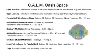 C.A.L.M. Oasis Space
Open Practice – patrons can practice in the space silently or use ear buds to listen to guided meditations.
Open Learning – structured mindfulness and meditation offerings coordinated by trained facilitators.
Faculty/Staff Mindfulness Class: October 17, October 31, November 14 and November 28 - 12-1 p.m.
Intro to Mindfulness (Students): October 26, November 2,
November 9 and November 16 – 1:30-3 p.m.
Recovery Meditation: Every Wednesday – 3:30-4:30 p.m.
Midday Meditation: Monday/Wednesday/Friday – 11:20-11:40 a.m. and
Tuesday/Thursday – 12:30-12:50 p.m.
Graduate Student Meditation: Thursdays - 4-4:40 p.m.
Inner Path to Peace for Faculty/Staff: October 29, November 5 and November 12 – 12-1 p.m.
Yoga: Thursday - 5-5:40 p.m. and Friday - 12-12:40 p.m.
 