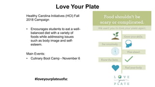 Love Your Plate
Healthy Carolina Initiatives (HCI) Fall
2018 Campaign
• Encourages students to eat a well-
balanced diet with a variety of
foods while addressing issues
such as body image and self-
esteem.
Main Events:
• Culinary Boot Camp - November 6
#loveyourplateuofsc
 