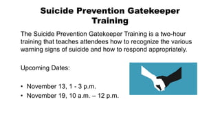 Suicide Prevention Gatekeeper
Training
The Suicide Prevention Gatekeeper Training is a two-hour
training that teaches attendees how to recognize the various
warning signs of suicide and how to respond appropriately.
Upcoming Dates:
• November 13, 1 - 3 p.m.
• November 19, 10 a.m. – 12 p.m.
 
