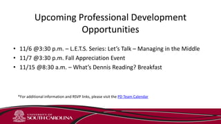 Upcoming Professional Development
Opportunities
• 11/6 @3:30 p.m. – L.E.T.S. Series: Let’s Talk – Managing in the Middle
• 11/7 @3:30 p.m. Fall Appreciation Event
• 11/15 @8:30 a.m. – What’s Dennis Reading? Breakfast
*For additional information and RSVP links, please visit the PD Team Calendar
 