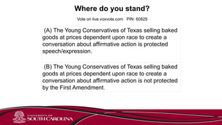 Vote on live.voxvote.com PIN: 60829
Where do you stand?
(A) The Young Conservatives of Texas selling baked
goods at prices dependent upon race to create a
conversation about affirmative action is protected
speech/expression.
(B) The Young Conservatives of Texas selling baked
goods at prices dependent upon race to create a
conversation about affirmative action is not protected
by the First Amendment.
 