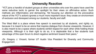 University Reaction
“YCT joins a handful of student groups at other universities who over the years have used the
same reductive tactic to garner the spotlight for their views on affirmative action. Such
methods are inflammatory and demeaning. Yet focusing our attention on the provocative
nature of the YCT’s actions ignores a much more important issue: they create an environment
of exclusion and disrespect among our students, faculty and staff.
The West Mall is a place where free speech is exercised by all students, and rightly so,
because it is meant to be an arena that inspires dialogue from diverse viewpoints. However, it
is also meant to be a space where students exhibit respect for each other while holding those
viewpoints. Although it is their right to do so, it is deplorable that a few students took
advantage of this open forum to direct negative sentiment toward their peers.”
-Dr. Gregory J. Vincent, former UT Austin Vice President for Diversity and Community
Engagement
 