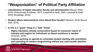 “Weaponization” of Political Party Affiliation
• Liberalization of higher education faculty and administration (Baurer Wold,
2018; Chemerinsky & Gillman, 2017; Lukianoff & Haidt, 2005; Lukianoff & Haidt,
2018; Routledge, 2016)
• Student affairs administrators more liberal than faculty? (Abrams, 2018; Baurer
Wolf, 2018)
• Is this is a “good” thing or a “bad” thing?
– Higher education already conservative based on consumer nature of
industry and neglect for individuals so liberal workforce is needed
(Freiman, 2018)
– Liberals pushing an agenda to vulnerable student starting with orientation
and extending to campus programming without any read counter position
(Abrams, 2018)
 