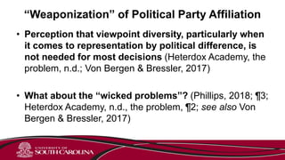 “Weaponization” of Political Party Affiliation
• Perception that viewpoint diversity, particularly when
it comes to representation by political difference, is
not needed for most decisions (Heterdox Academy, the
problem, n.d.; Von Bergen & Bressler, 2017)
• What about the “wicked problems”? (Phillips, 2018; ¶3;
Heterdox Academy, n.d., the problem, ¶2; see also Von
Bergen & Bressler, 2017)
 